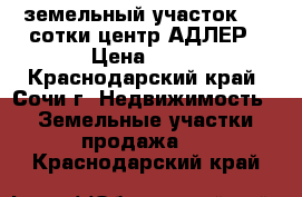 земельный участок 4.5 сотки центр АДЛЕР › Цена ­ 30 - Краснодарский край, Сочи г. Недвижимость » Земельные участки продажа   . Краснодарский край